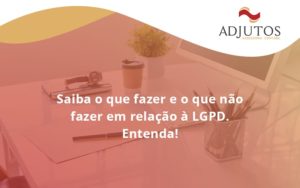 Saiba O Que Fazer E O Que Não Fazer Em Relação à Lgpd. Entenda! Adjutos - Adjutos Assessoria Contábil