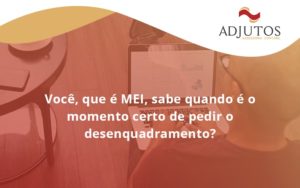 Você, Que é Mei, Sabe Quando é O Momento Certo De Pedir O Desenquadramento Adjutos - Adjutos Assessoria Contábil